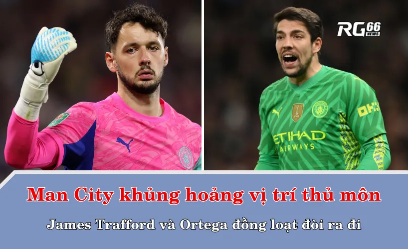 Man City khủng hoảng vị trí thủ môn – James Trafford và Ortega đồng loạt đòi ra đi