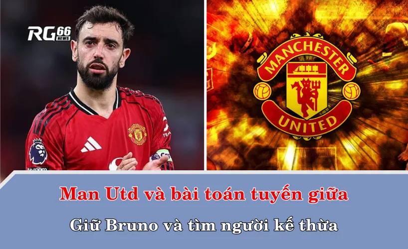 Man Utd và bài toán tuyến giữa: Giữ Bruno và tìm người kế thừa