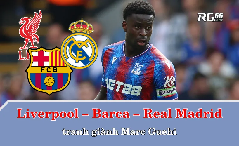 Liverpool – Barcelona – Real Madrid tranh giành Marc Guehi