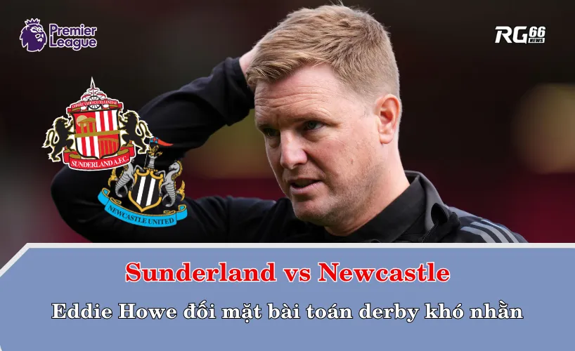Sunderland vs Newcastle – Eddie Howe đối mặt bài toán derby khó nhằn
