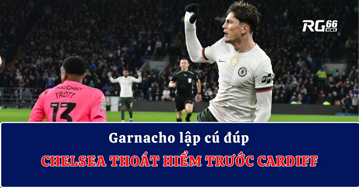Garnacho lập cú đúp, Chelsea thoát hiểm trước Cardiff