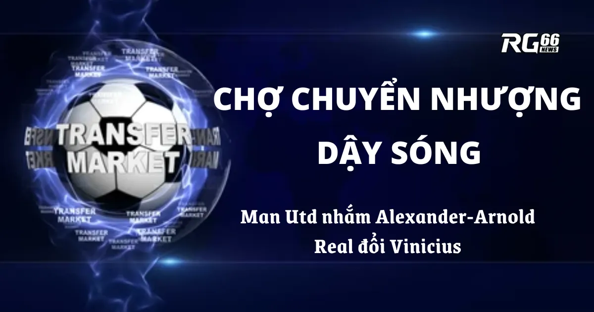 Chợ chuyển nhượng dậy sóng – Man Utd nhắm Alexander-Arnold, Real đổi Vinicius