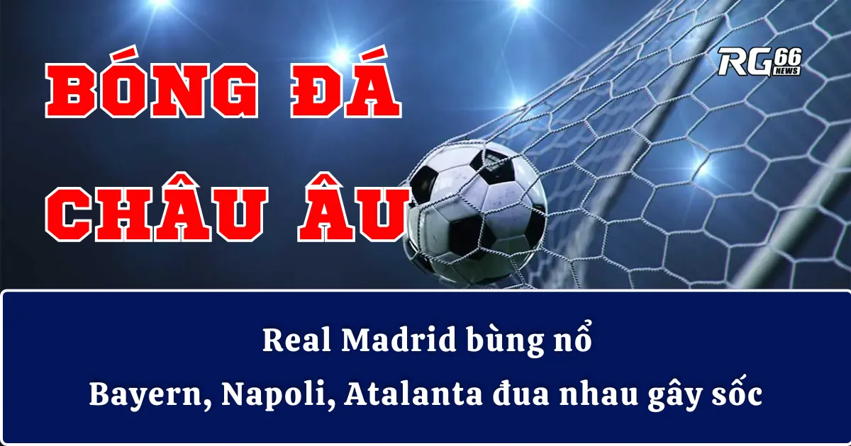 Bóng đá châu Âu | Real Madrid bùng nổ – Bayern, Napoli, Atalanta đua nhau gây sốc