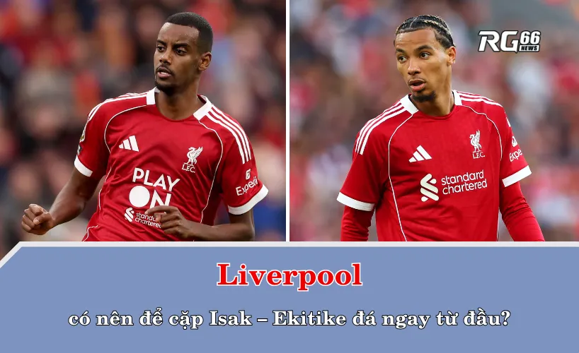 Liverpool có nên để cặp Isak – Ekitike đá ngay từ đầu?