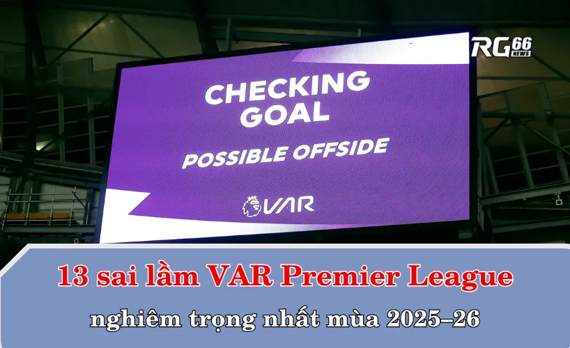 13 sai lầm VAR Premier League nghiêm trọng nhất mùa 2025–26