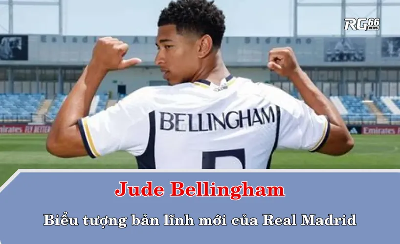 Bellingham – Biểu tượng bản lĩnh mới của Real Madrid