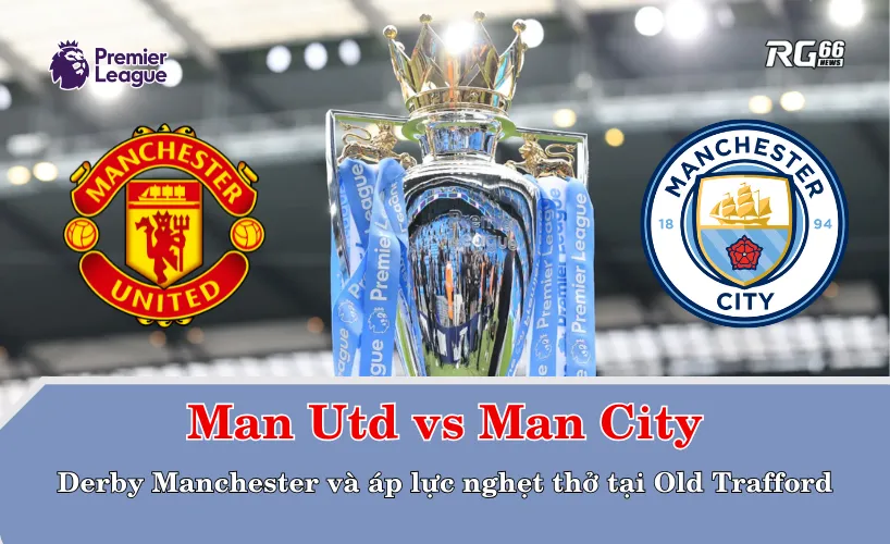 Man Utd vs Man City – Derby Manchester và áp lực nghẹt thở tại Old Trafford