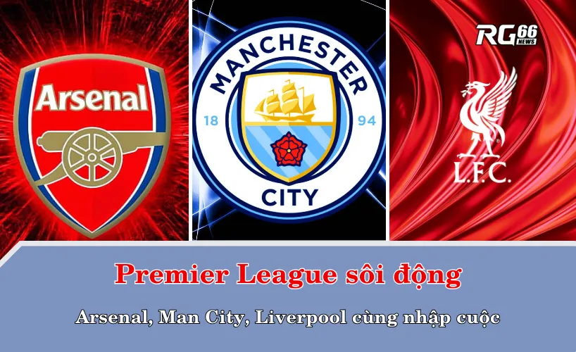 Premier League sôi động – Arsenal, Man City, Liverpool cùng nhập cuộc