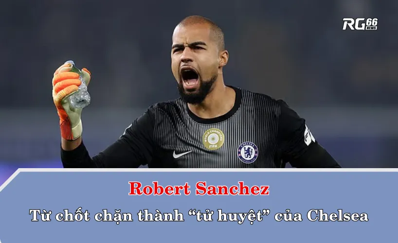 Robert Sanchez – Từ chốt chặn thành “tử huyệt” của Chelsea