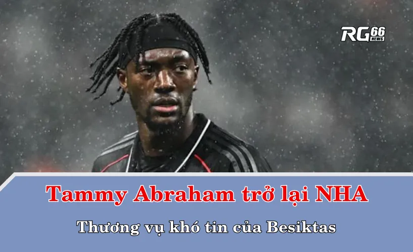 Tammy Abraham trở lại Premier League – Thương vụ khó tin của Besiktas