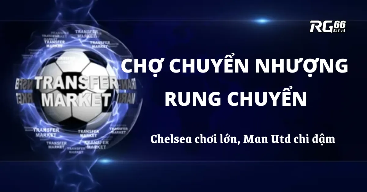 Chợ chuyển nhượng rung chuyển – Chelsea chơi lớn, Man Utd chi đậm