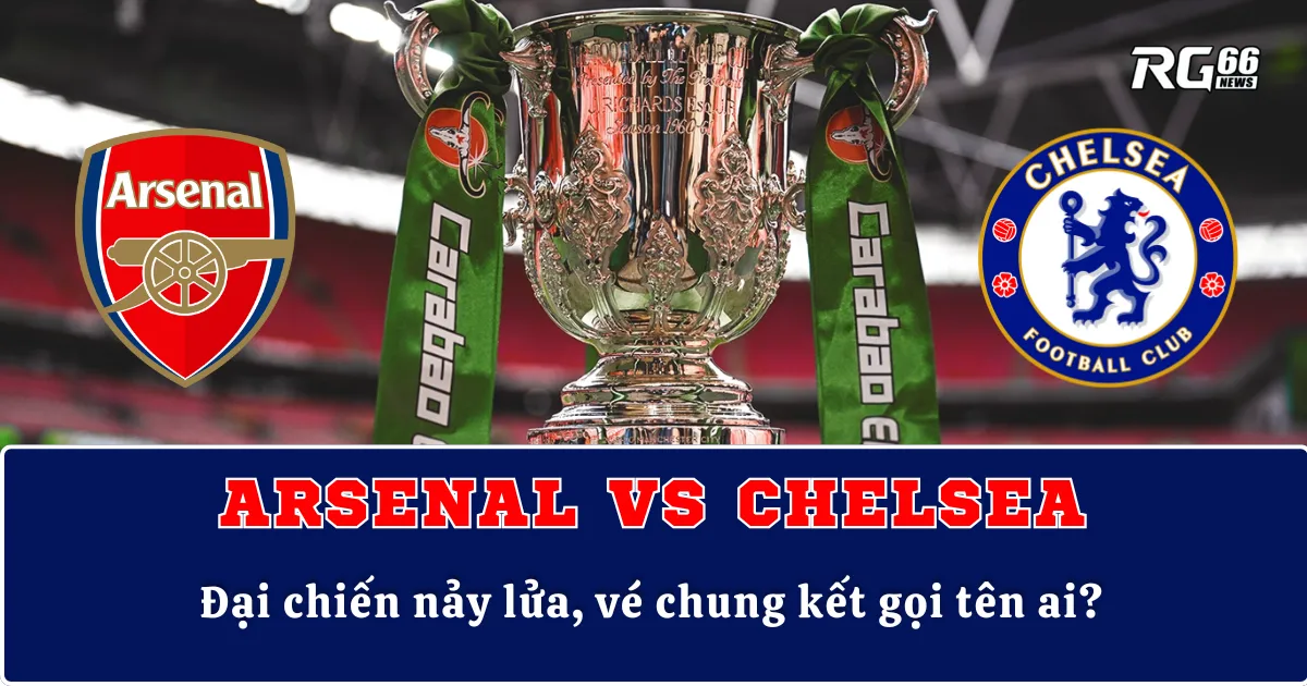 Arsenal vs Chelsea – Đại chiến nảy lửa, vé chung kết gọi tên ai?