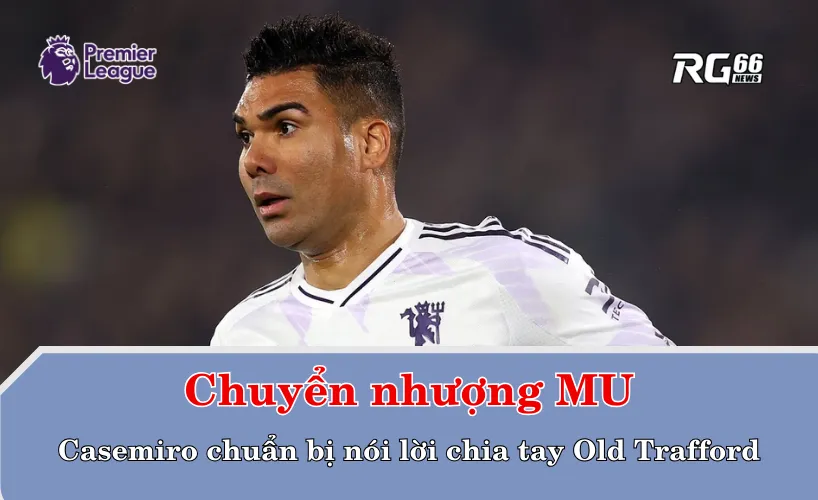 Chuyển nhượng Man United – Casemiro chuẩn bị nói lời chia tay Old Trafford