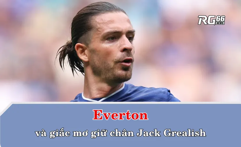 Everton và giấc mơ giữ chân Jack Grealish