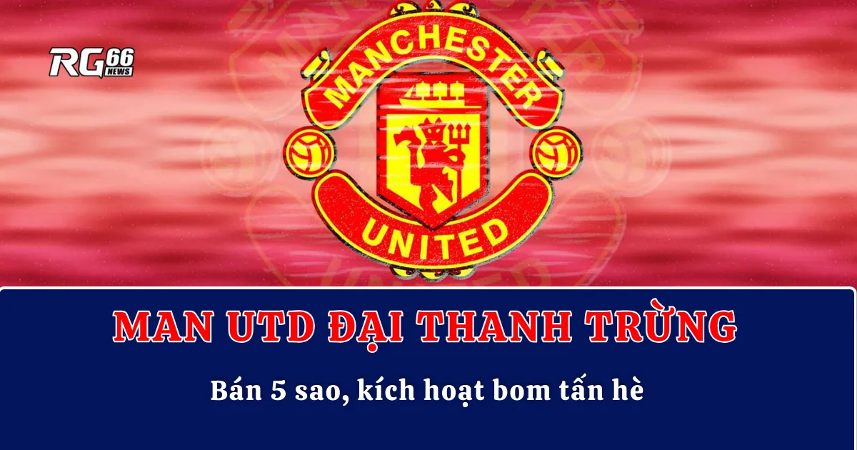 Man Utd đại thanh trừng – Bán 5 sao, kích hoạt bom tấn hè