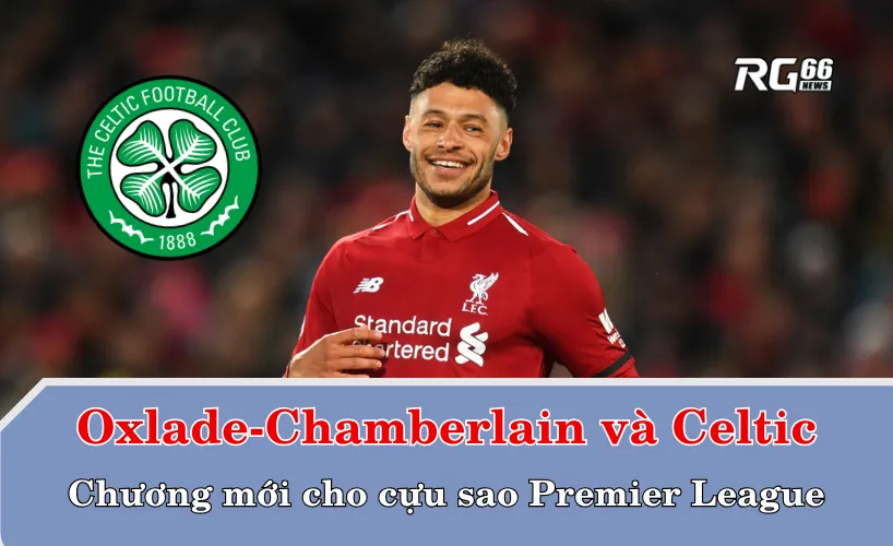 Alex Oxlade-Chamberlain và Celtic – Chương mới cho cựu sao Premier League