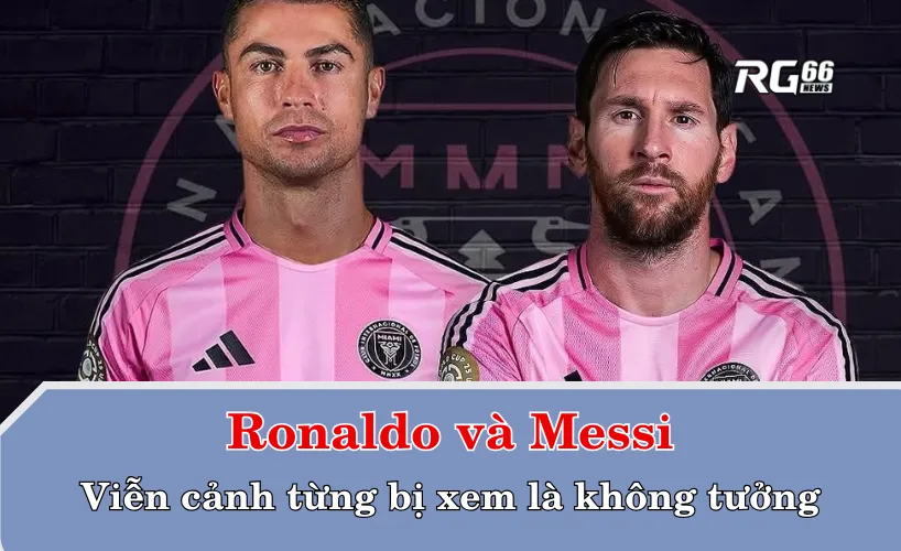 Ronaldo và Messi – Viễn cảnh từng bị xem là không tưởng