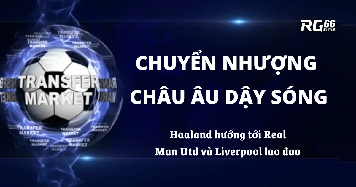 Chuyển nhượng châu Âu dậy sóng – Haaland hướng tới Real, MU và Liverpool lao đao