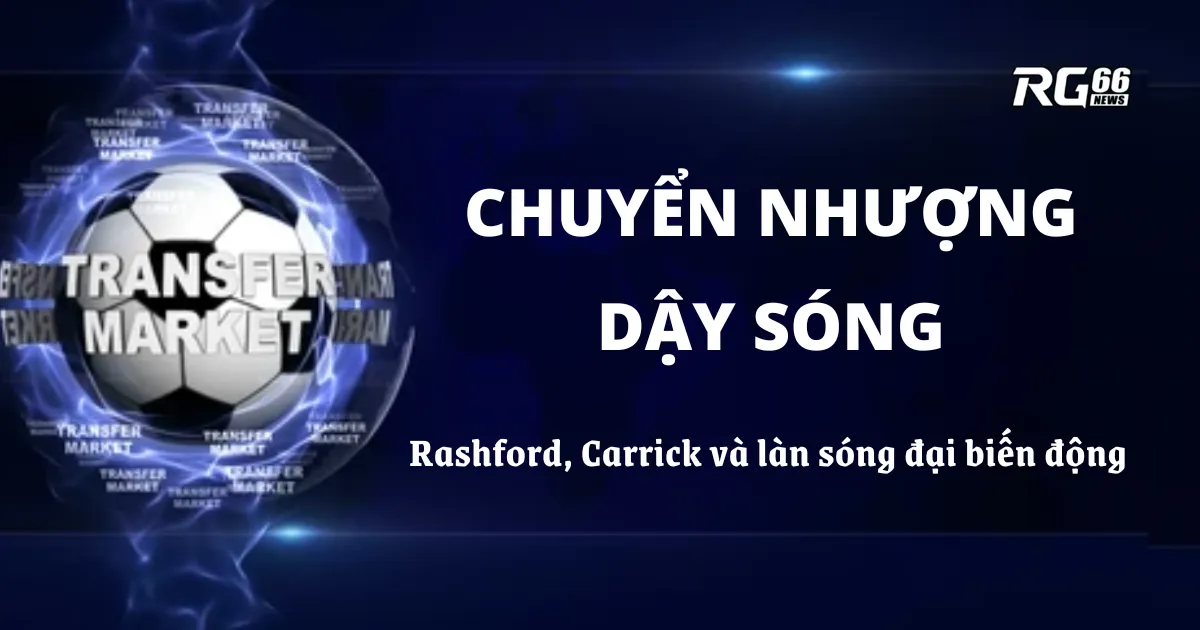 Chuyển nhượng dậy sóng – Rashford, Carrick và làn sóng đại biến động