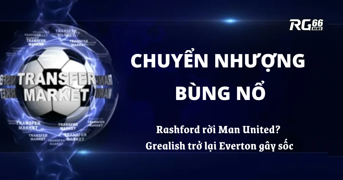 Chuyển nhượng bùng nổ: Rashford rời Man United? Grealish trở lại Everton gây sốc