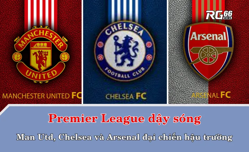 Premier League dậy sóng: Man Utd, Chelsea và Arsenal đại chiến hậu trường