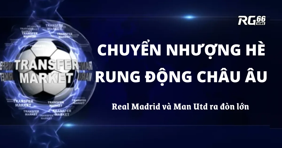 Chuyển nhượng hè rung chuyển châu Âu – Real Madrid và Man Utd ra đòn lớn