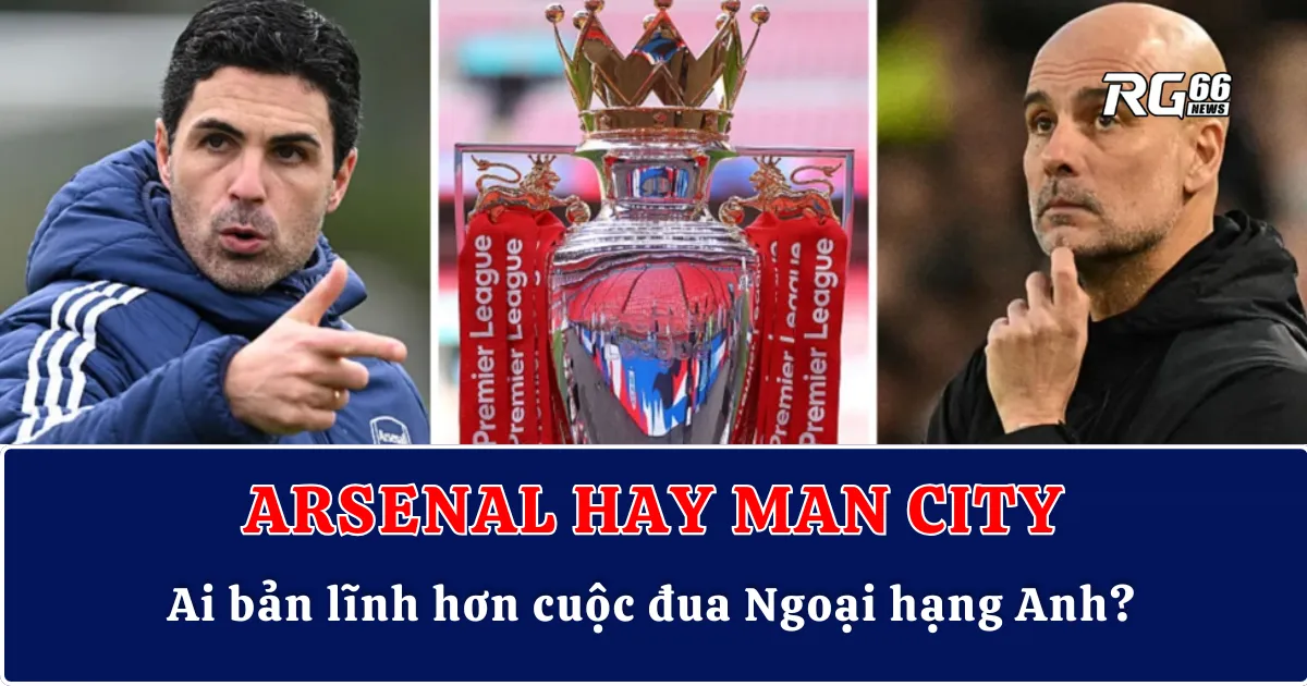Arsenal hay Man City: Ai bản lĩnh hơn cuộc đua Ngoại hạng Anh?
