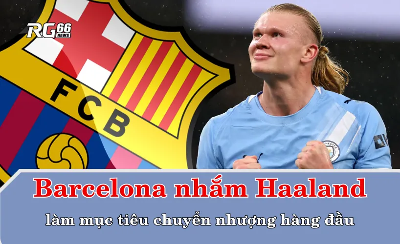 Barcelona nhắm Haaland làm mục tiêu chuyển nhượng hàng đầu