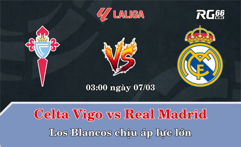 Celta Vigo vs Real Madrid – Los Blancos chịu áp lực lớn