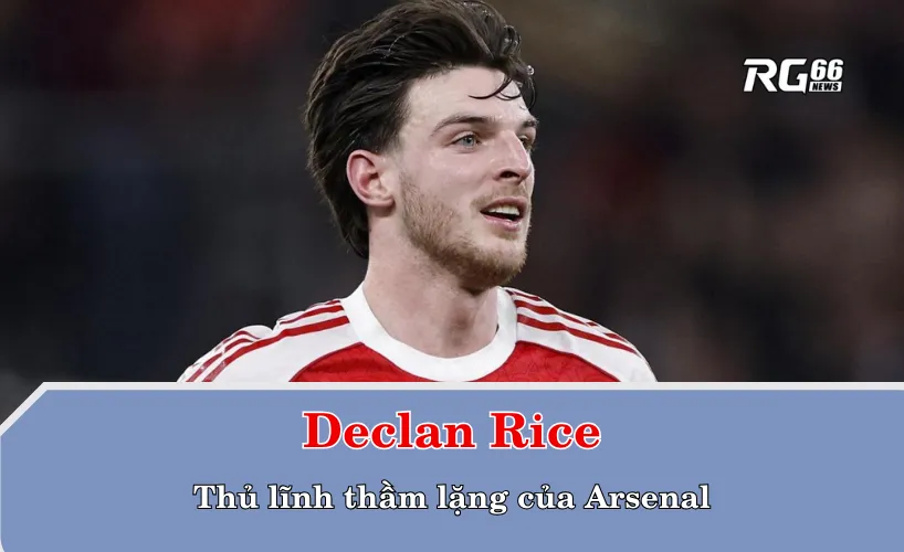 Declan Rice – Thủ lĩnh thầm lặng của Arsenal
