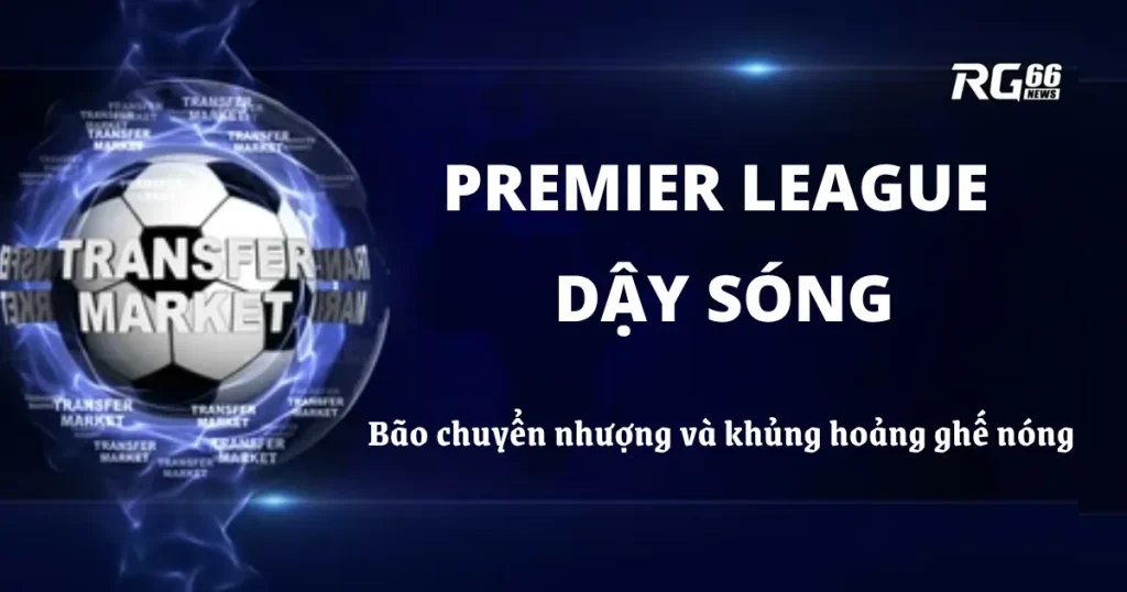 Premier League dậy sóng – Bão chuyển nhượng và khủng hoảng ghế nóng