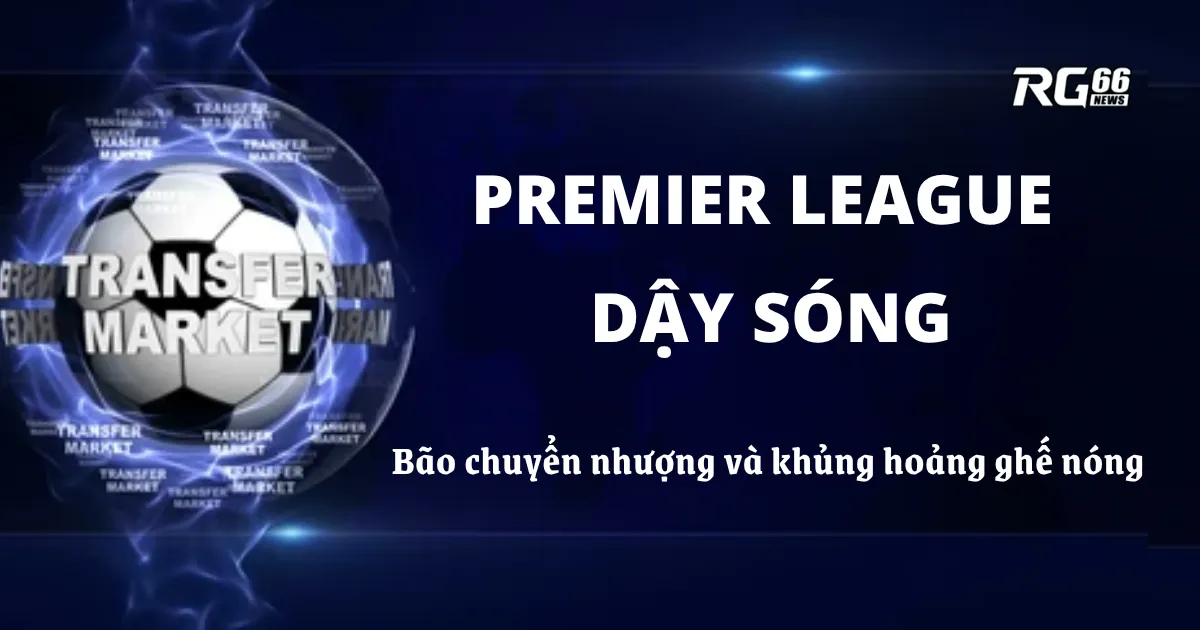 Premier League dậy sóng – Bão chuyển nhượng và khủng hoảng ghế nóng