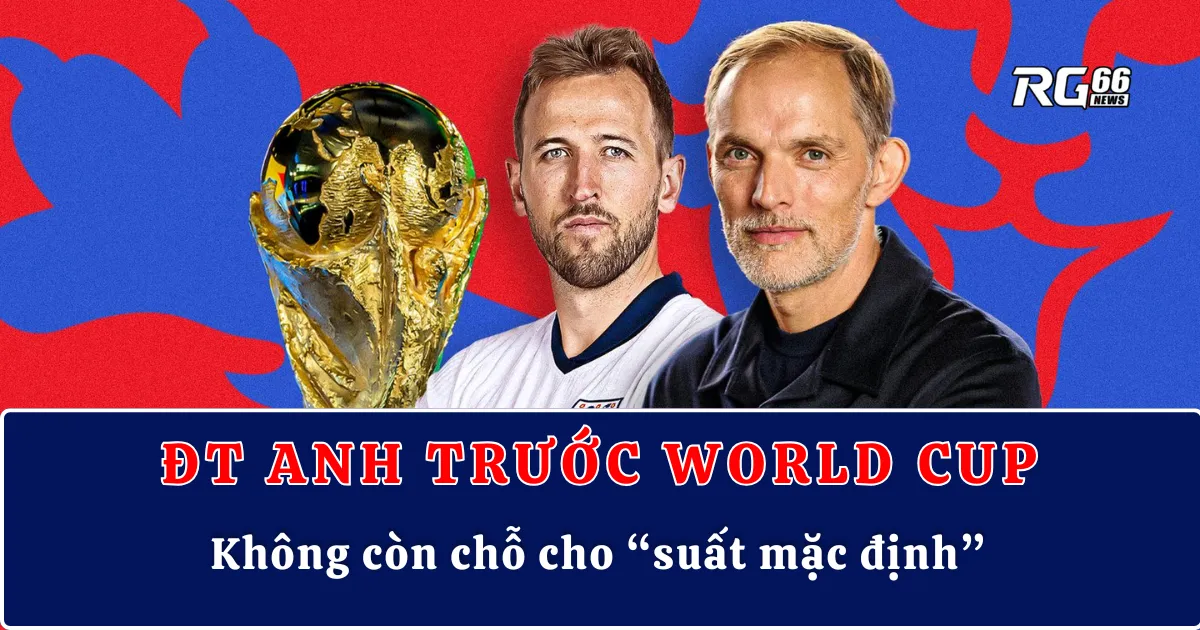 ĐT Anh trước World Cup – Không còn chỗ cho “suất mặc định”
