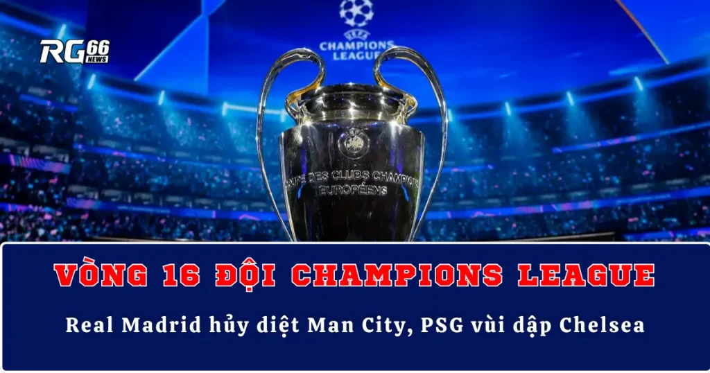 Kết quả Cúp C1 vòng 16 lượt đi – Real Madrid hủy diệt Man City, PSG vùi dập Chelsea