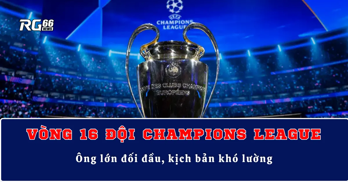 Vòng 16 đội Champions League – Ông lớn đối đầu, kịch bản khó lường