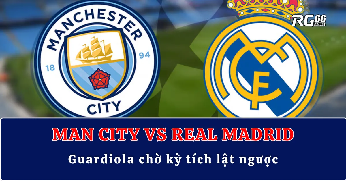 Man City vs Real Madrid – Guardiola chờ kỳ tích lật ngược