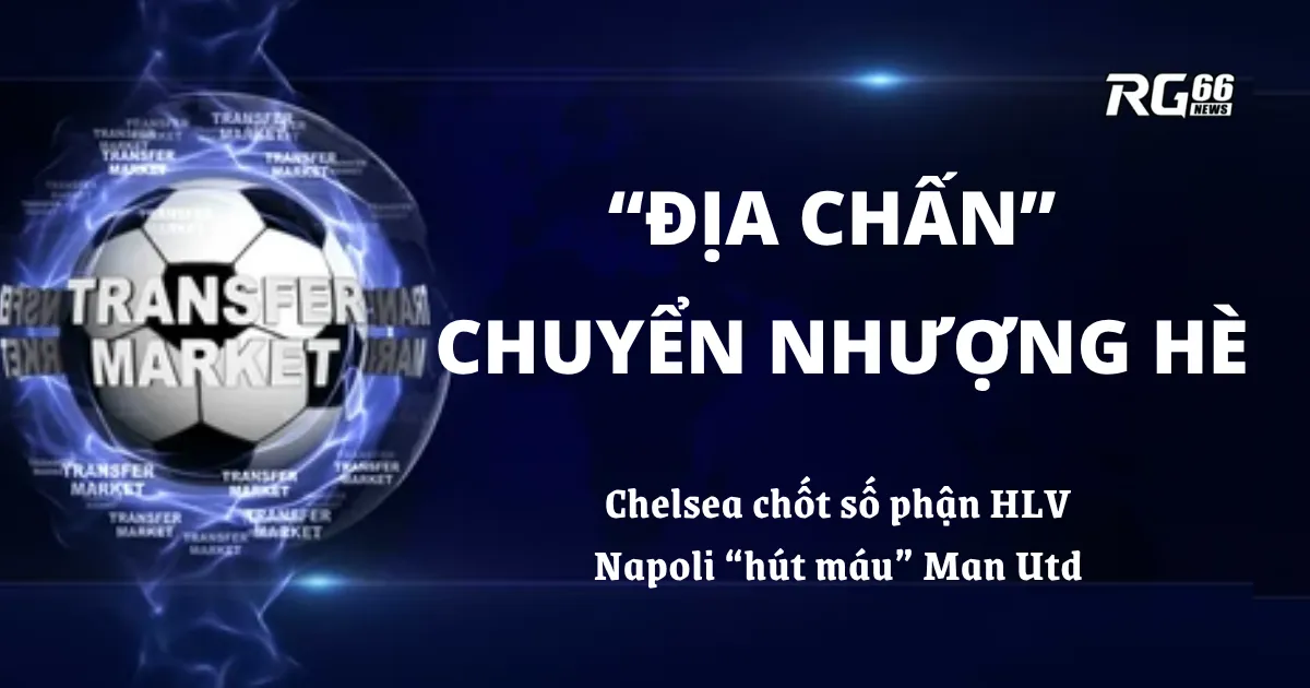 “Địa chấn” chuyển nhượng hè – Chelsea chốt số phận HLV, Napoli “hút máu” Man Utd