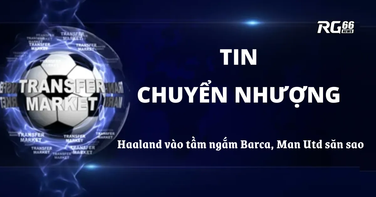 Tin chuyển nhượng nóng – Haaland vào tầm ngắm Barca, Man Utd săn sao